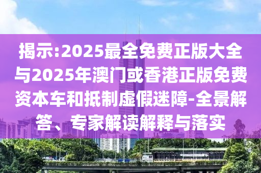 揭示:2025最全免費正版大全與2025年澳門或香港正版免費資本車和抵制虛假迷障-全景解答、專家解讀解釋與落實
